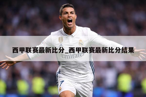 西甲联赛最新比分_西甲联赛最新比分结果