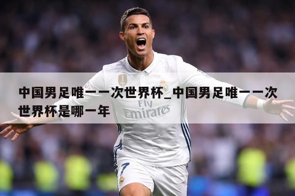 中国男足唯一一次世界杯_中国男足唯一一次世界杯是哪一年