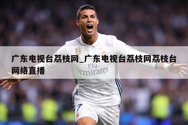 广东电视台荔枝网_广东电视台荔枝网荔枝台网络直播