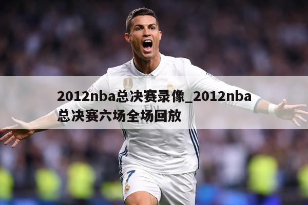 2012nba总决赛录像_2012nba总决赛六场全场回放