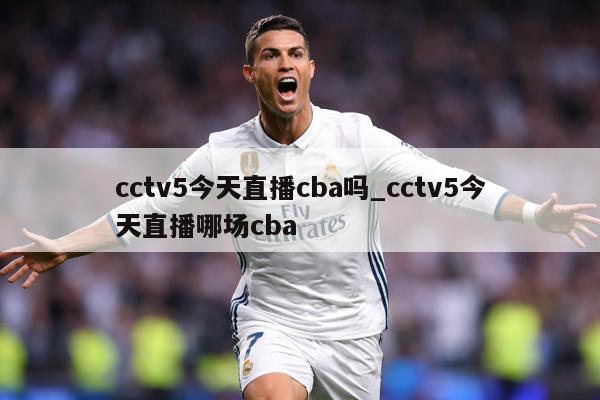 cctv5今天直播cba吗_cctv5今天直播哪场cba