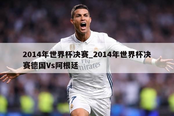 2014年世界杯决赛_2014年世界杯决赛德国Vs阿根廷