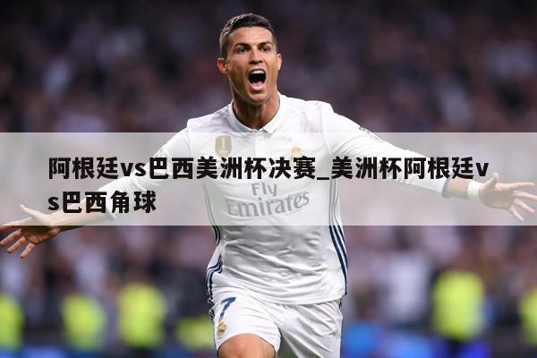 阿根廷vs巴西美洲杯决赛_美洲杯阿根廷vs巴西角球