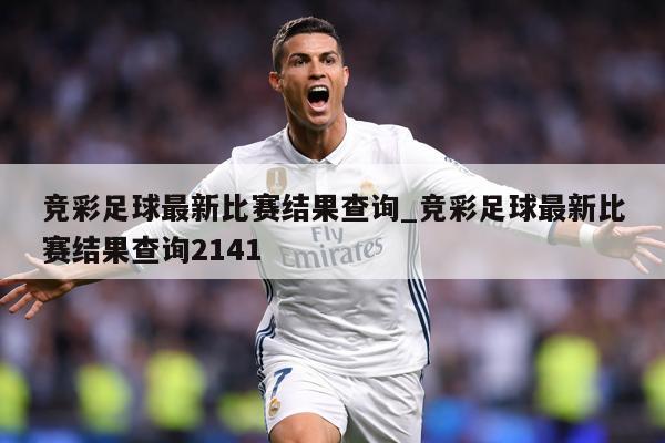 竞彩足球最新比赛结果查询_竞彩足球最新比赛结果查询2141