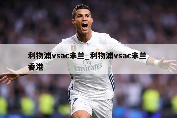 利物浦vsac米兰_利物浦vsac米兰 香港