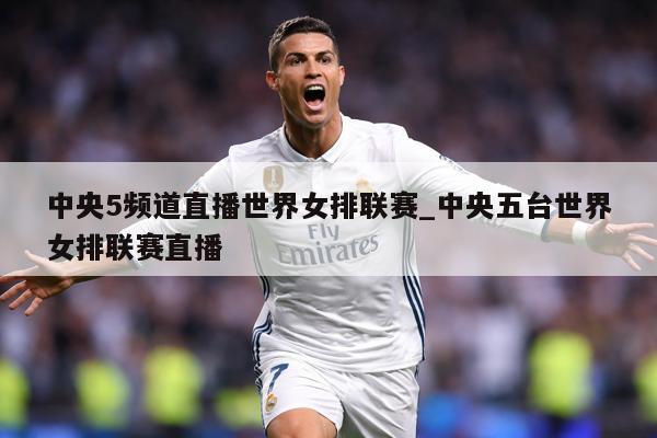 中央5频道直播世界女排联赛_中央五台世界女排联赛直播