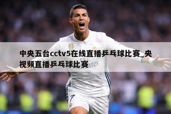 中央五台cctv5在线直播乒乓球比赛_央视频直播乒乓球比赛