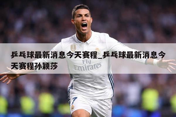 乒乓球最新消息今天赛程_乒乓球最新消息今天赛程孙颖莎