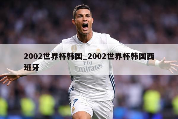 2002世界杯韩国_2002世界杯韩国西班牙