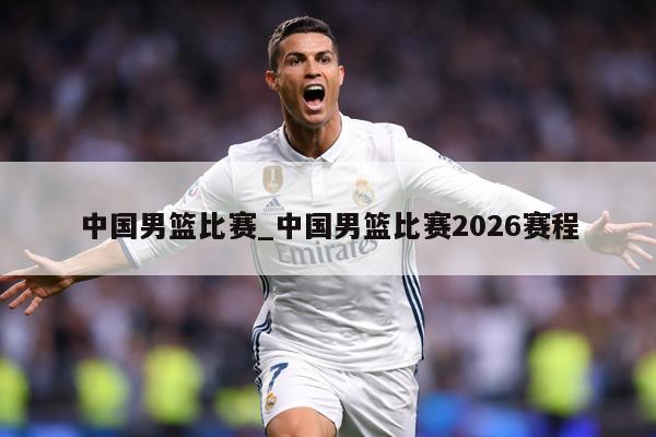 中国男篮比赛_中国男篮比赛2026赛程
