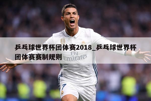 乒乓球世界杯团体赛2018_乒乓球世界杯团体赛赛制规则