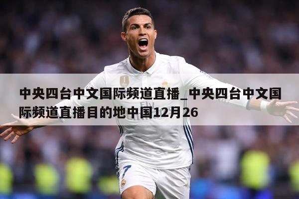 中央四台中文国际频道直播_中央四台中文国际频道直播目的地中国12月26