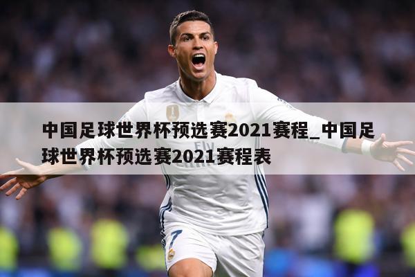 中国足球世界杯预选赛2021赛程_中国足球世界杯预选赛2021赛程表