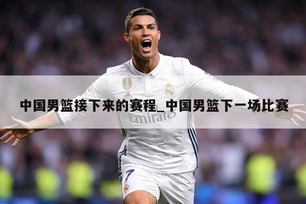 中国男篮接下来的赛程_中国男篮下一场比赛
