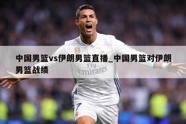中国男篮vs伊朗男篮直播_中国男篮对伊朗男篮战绩