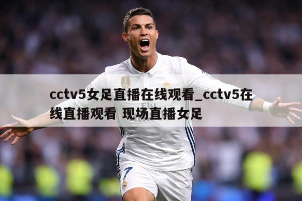 cctv5女足直播在线观看_cctv5在线直播观看 现场直播女足
