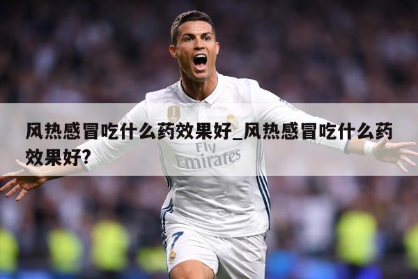 风热感冒吃什么药效果好_风热感冒吃什么药效果好?