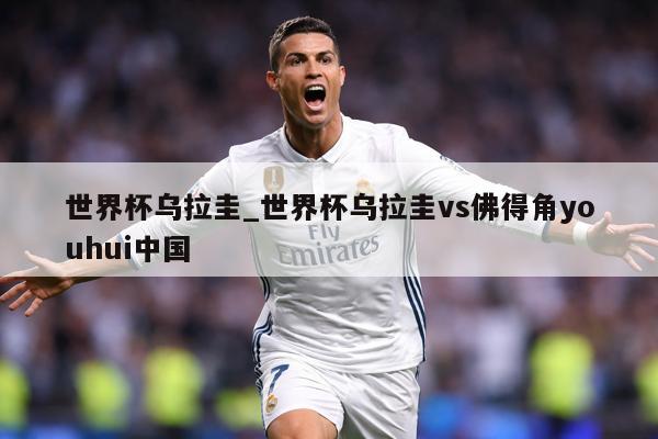 世界杯乌拉圭_世界杯乌拉圭vs佛得角youhui中国