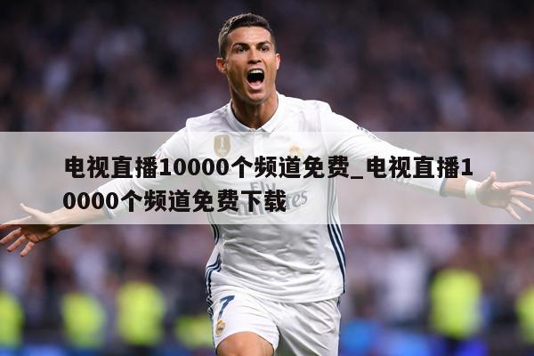 电视直播10000个频道免费_电视直播10000个频道免费下载