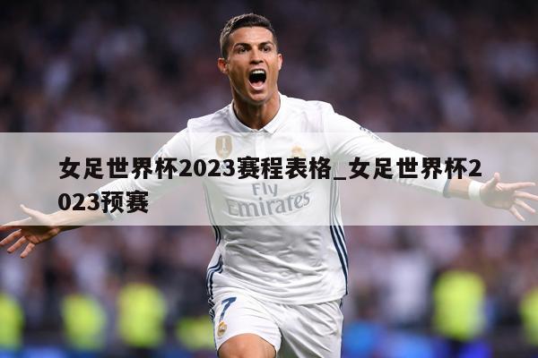女足世界杯2023赛程表格_女足世界杯2023预赛