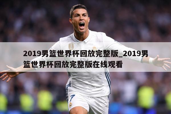 2019男篮世界杯回放完整版_2019男篮世界杯回放完整版在线观看