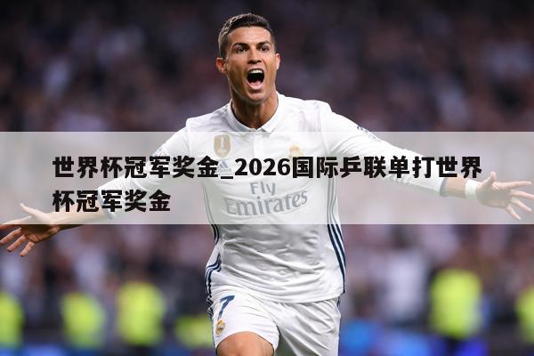世界杯冠军奖金_2026国际乒联单打世界杯冠军奖金