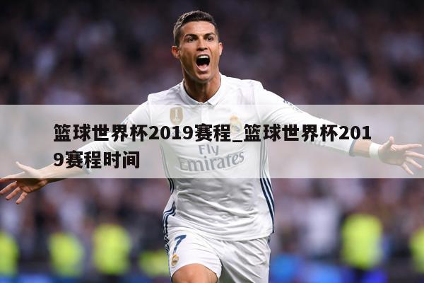 篮球世界杯2019赛程_篮球世界杯2019赛程时间