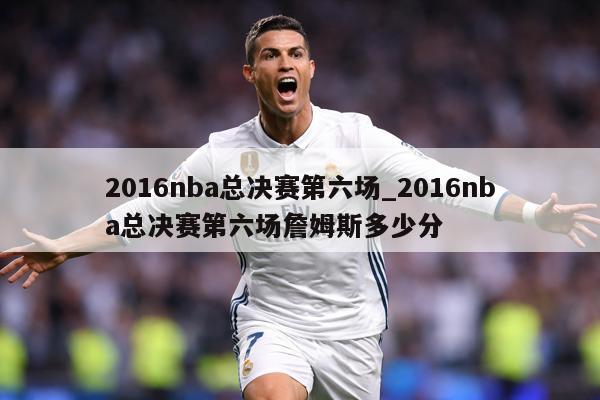 2016nba总决赛第六场_2016nba总决赛第六场詹姆斯多少分
