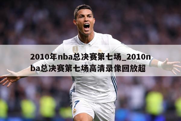 2010年nba总决赛第七场_2010nba总决赛第七场高清录像回放超