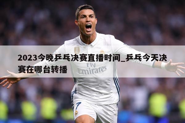 2023今晚乒乓决赛直播时间_乒乓今天决赛在哪台转播