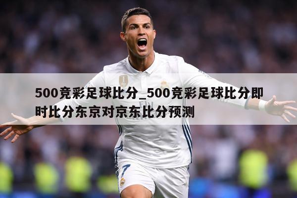 500竞彩足球比分_500竞彩足球比分即时比分东京对京东比分预测