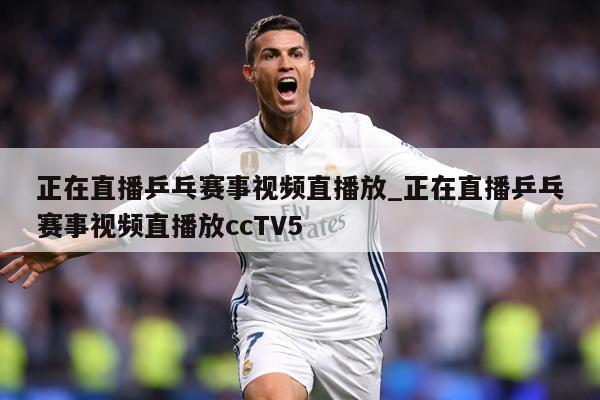 正在直播乒乓赛事视频直播放_正在直播乒乓赛事视频直播放ccTV5