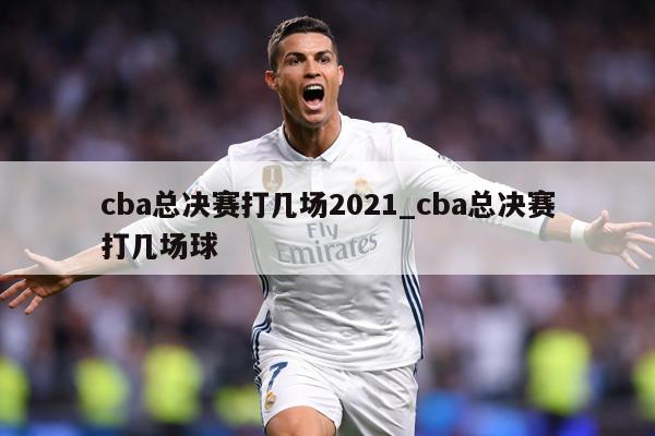 cba总决赛打几场2021_cba总决赛打几场球